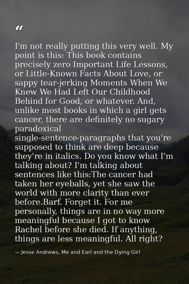 I'm not really putting this very well. My point is this: This book contains precisely zero Important Life Lessons, or Li — Jesse Andrews, Me and Earl and the Dying Girl