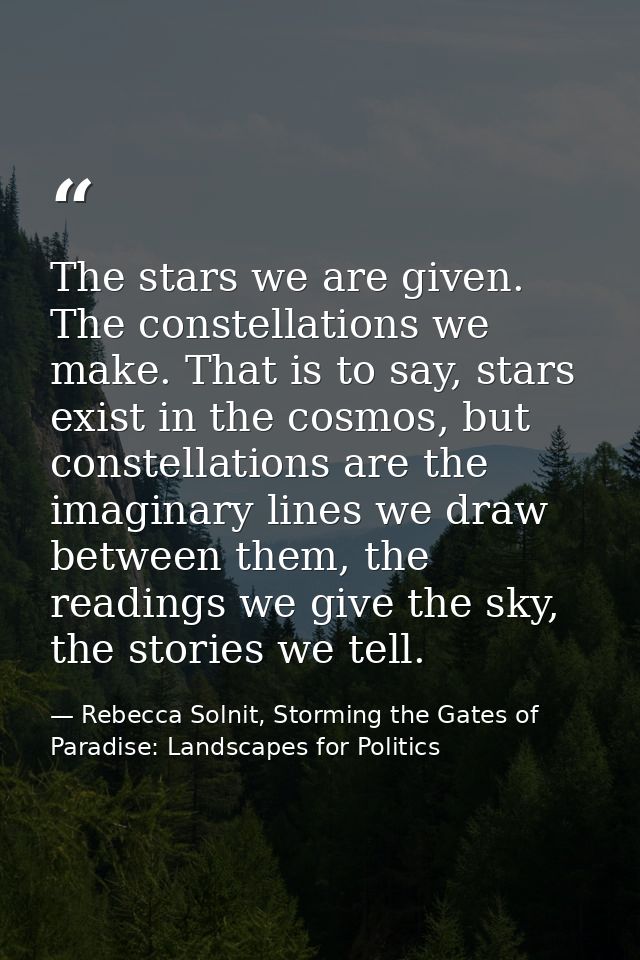 The stars we are given. The constellations we make. That is to say, stars exist in the cosmos, but constellations are th — Rebecca Solnit, Storming the Gates of Paradise: Landscapes for Politics