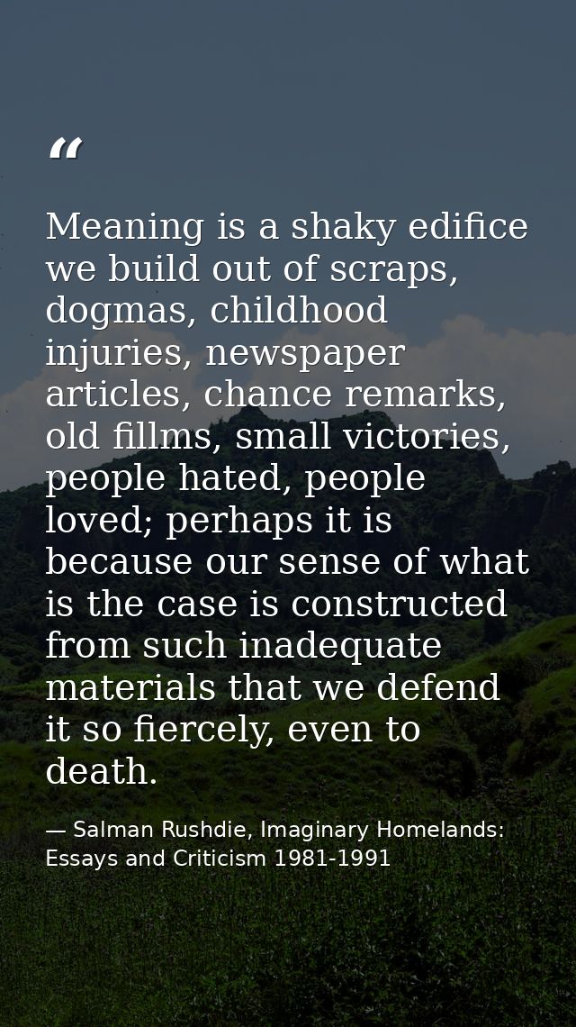 Meaning is a shaky edifice we build out of scraps, dogmas, childhood injuries, newspaper articles, chance remarks, old f — Salman Rushdie, Imaginary Homelands: Essays and Criticism 1981-1991