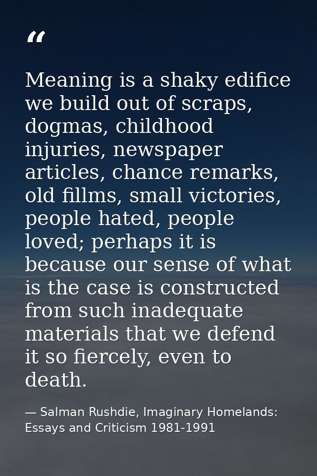 Meaning is a shaky edifice we build out of scraps, dogmas, childhood injuries, newspaper articles, chance remarks, old f — Salman Rushdie, Imaginary Homelands: Essays and Criticism 1981-1991