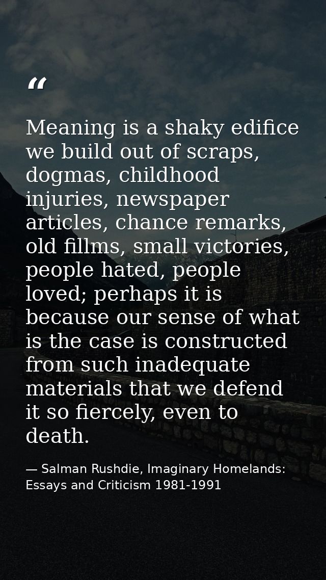 Meaning is a shaky edifice we build out of scraps, dogmas, childhood injuries, newspaper articles, chance remarks, old f — Salman Rushdie, Imaginary Homelands: Essays and Criticism 1981-1991