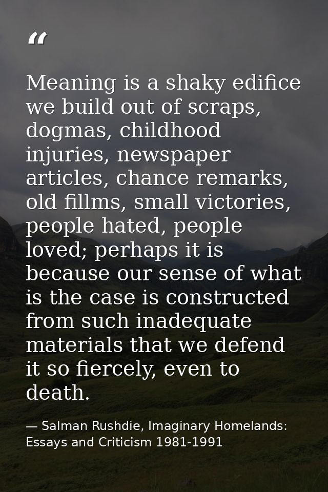 Meaning is a shaky edifice we build out of scraps, dogmas, childhood injuries, newspaper articles, chance remarks, old f — Salman Rushdie, Imaginary Homelands: Essays and Criticism 1981-1991