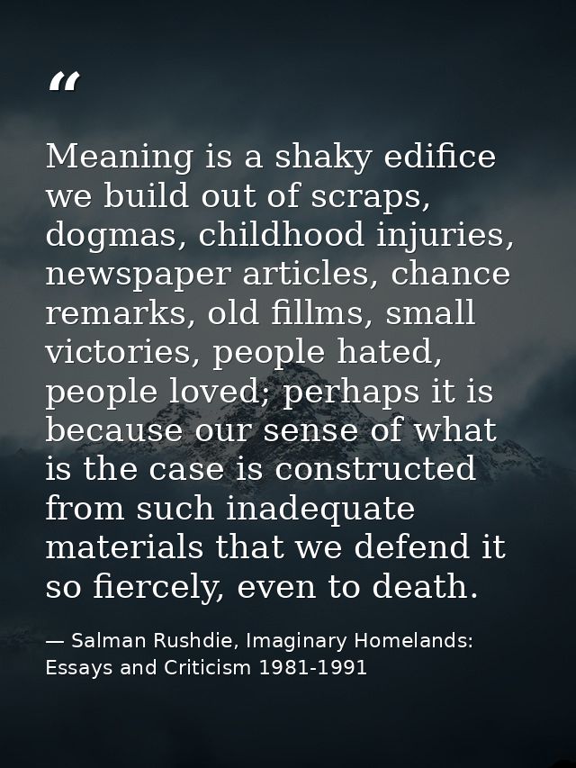 Meaning is a shaky edifice we build out of scraps, dogmas, childhood injuries, newspaper articles, chance remarks, old f — Salman Rushdie, Imaginary Homelands: Essays and Criticism 1981-1991