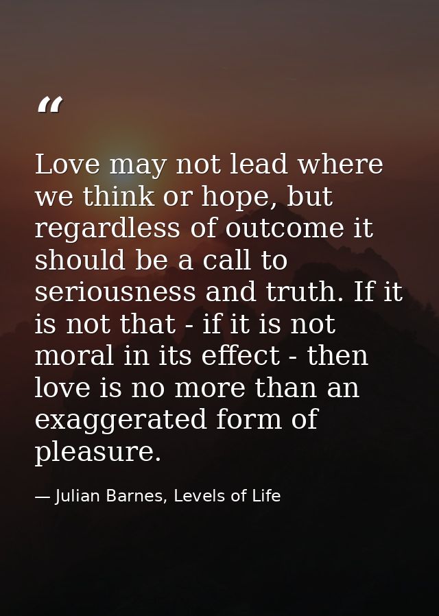 Love may not lead where we think or hope, but regardless of outcome it should be a call to seriousness and truth. If it  — Julian Barnes, Levels of Life