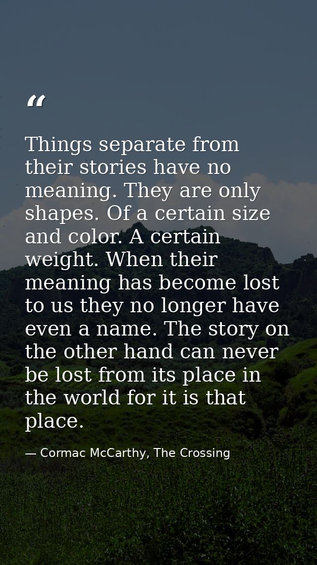 Things separate from their stories have no meaning. They are only shapes. Of a certain size and color. A certain weight. — Cormac McCarthy, The Crossing