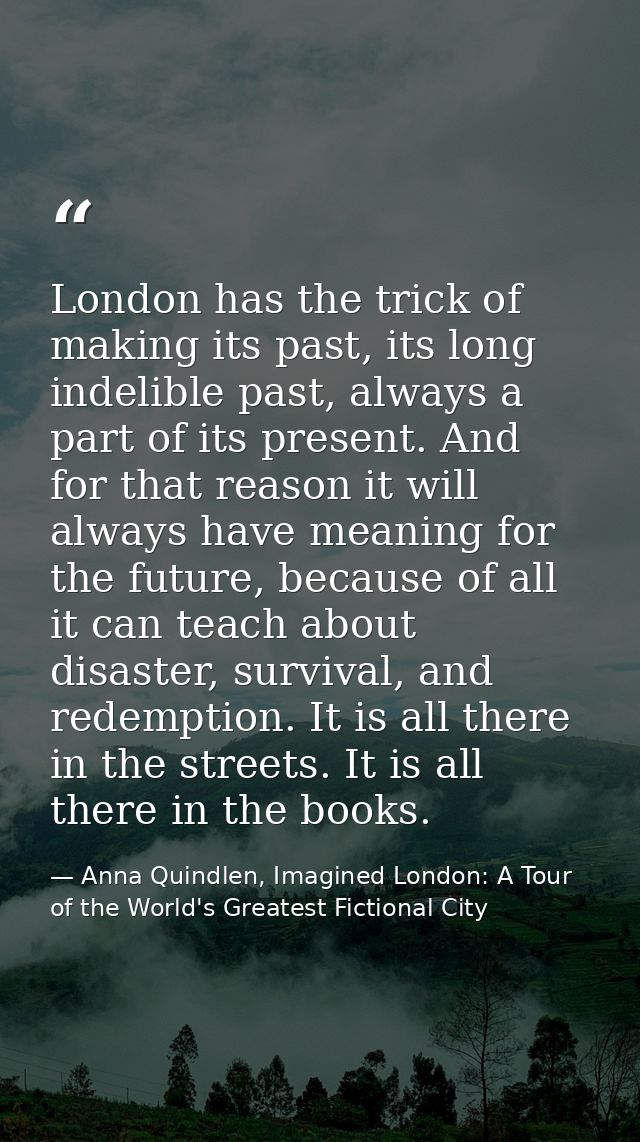 London has the trick of making its past, its long indelible past, always a part of its present. And for that reason it w — Anna Quindlen, Imagined London: A Tour of the World's Greatest Fictional City