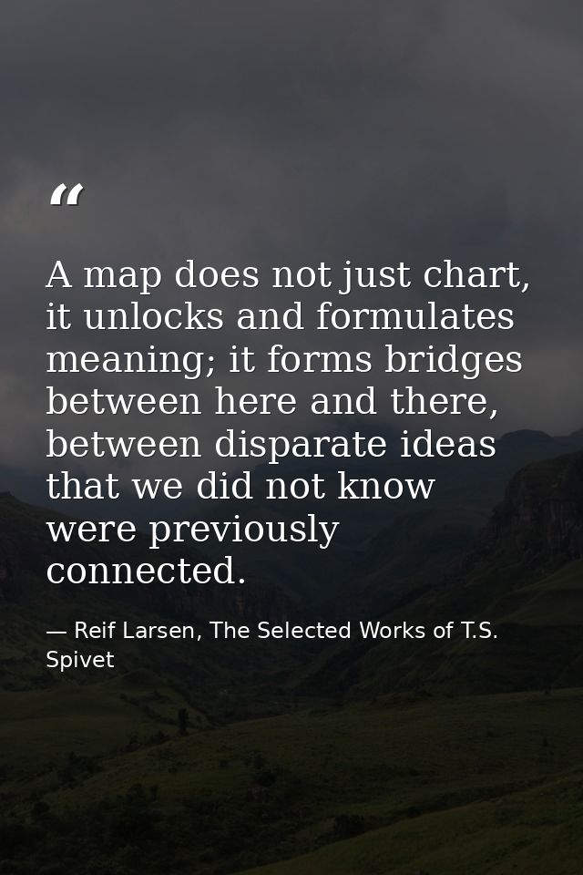 A map does not just chart, it unlocks and formulates meaning; it forms bridges between here and there, between disparate — Reif Larsen, The Selected Works of T.S. Spivet
