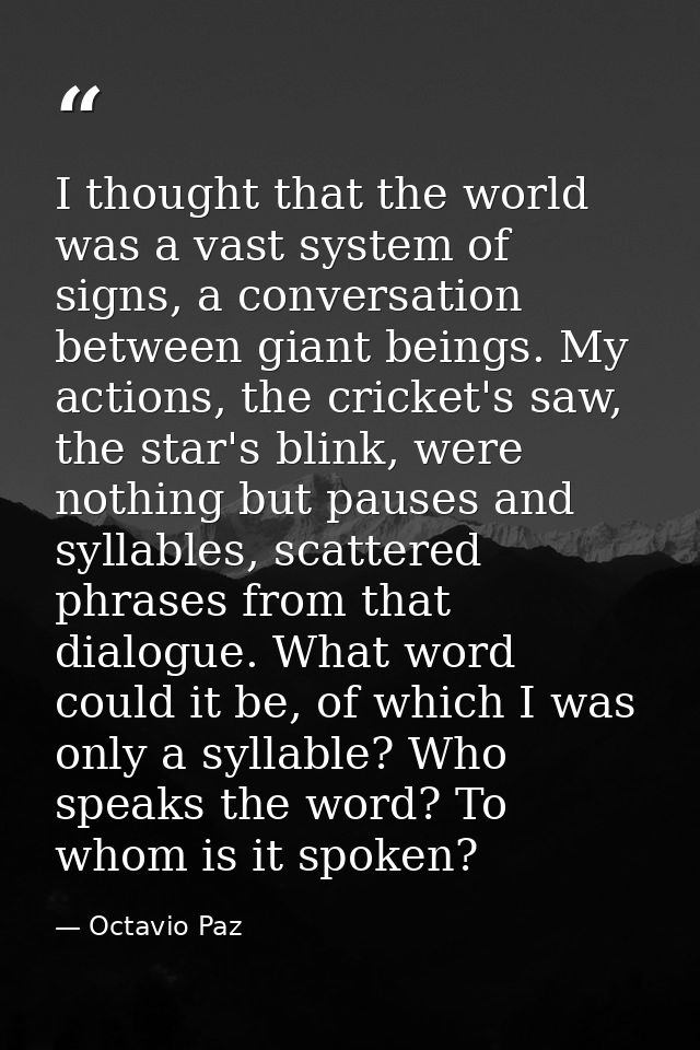 I thought that the world was a vast system of signs, a conversation between giant beings. My actions, the cricket's saw, — Octavio Paz