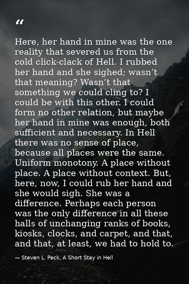 Here, her hand in mine was the one reality that severed us from the cold click-clack of Hell. I rubbed her hand and she  — Steven L. Peck, A Short Stay in Hell