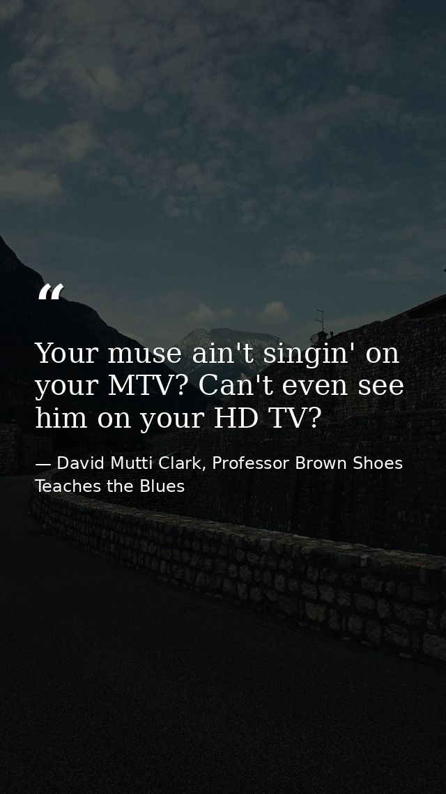 Your muse ain't singin' on your MTV? Can't even see him on your HD TV? — David Mutti Clark, Professor Brown Shoes Teaches the Blues