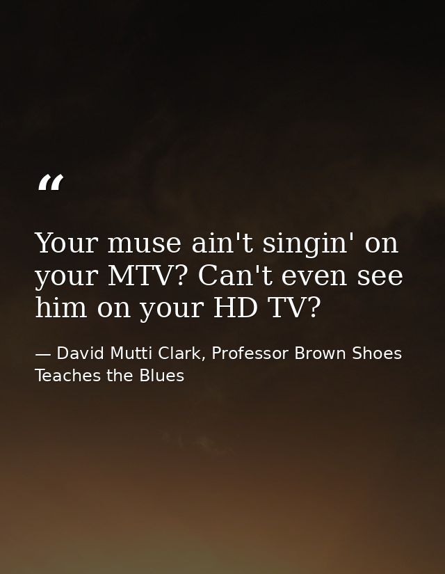 Your muse ain't singin' on your MTV? Can't even see him on your HD TV? — David Mutti Clark, Professor Brown Shoes Teaches the Blues