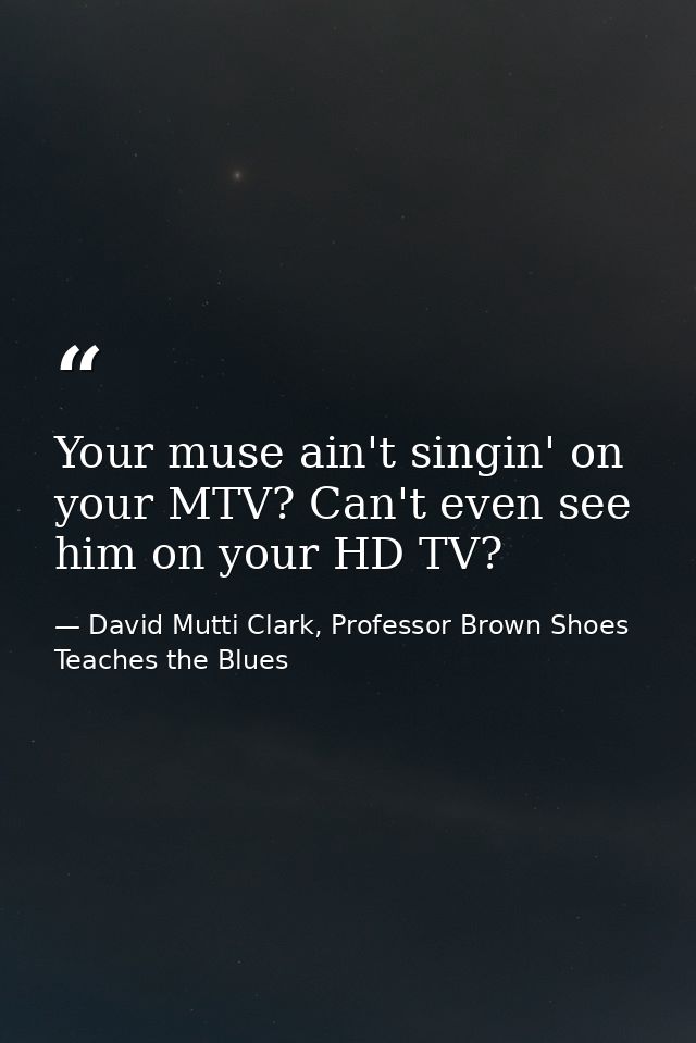 Your muse ain't singin' on your MTV? Can't even see him on your HD TV? — David Mutti Clark, Professor Brown Shoes Teaches the Blues