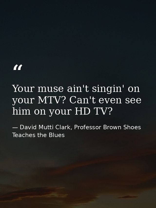 Your muse ain't singin' on your MTV? Can't even see him on your HD TV? — David Mutti Clark, Professor Brown Shoes Teaches the Blues