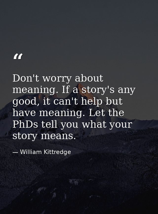 Don't worry about meaning. If a story's any good, it can't help but have meaning. Let the PhDs tell you what your story  — William Kittredge
