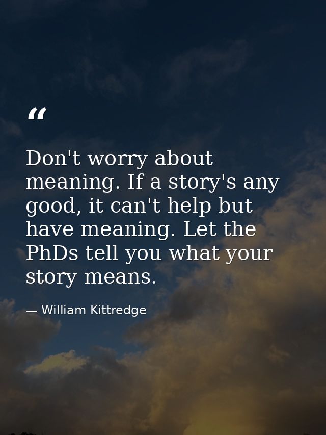 Don't worry about meaning. If a story's any good, it can't help but have meaning. Let the PhDs tell you what your story  — William Kittredge