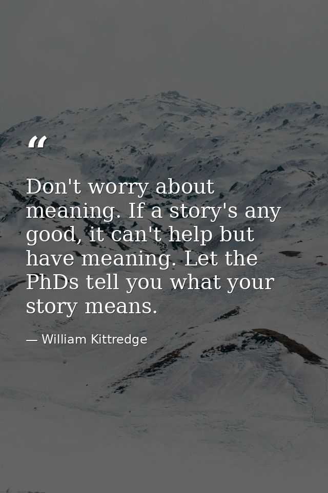 Don't worry about meaning. If a story's any good, it can't help but have meaning. Let the PhDs tell you what your story  — William Kittredge