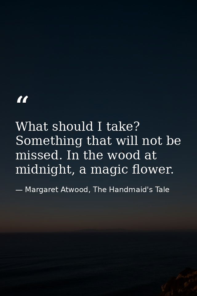 What should I take? Something that will not be missed. In the wood at midnight, a magic flower. — Margaret Atwood, The Handmaid's Tale