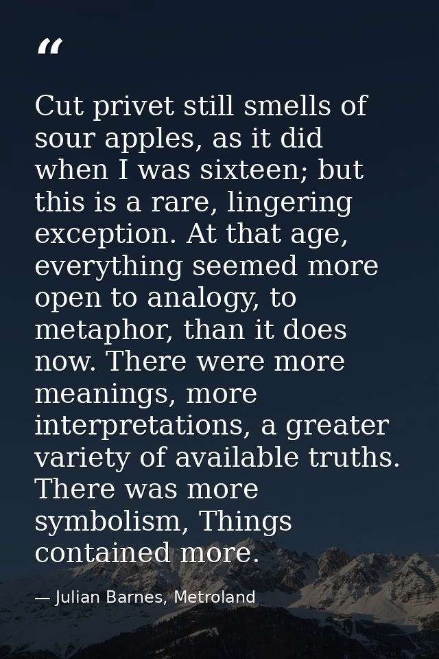 Cut privet still smells of sour apples, as it did when I was sixteen; but this is a rare, lingering exception. At that a — Julian Barnes, Metroland