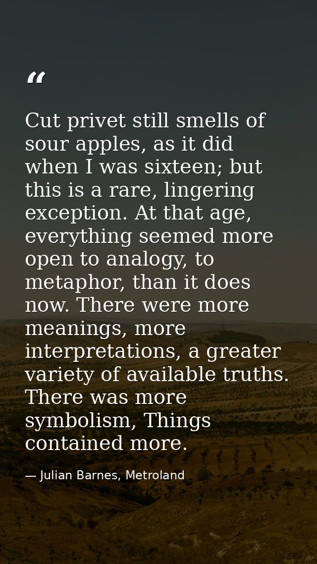 Cut privet still smells of sour apples, as it did when I was sixteen; but this is a rare, lingering exception. At that a — Julian Barnes, Metroland