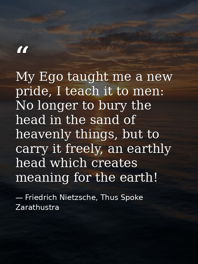 My Ego taught me a new pride, I teach it to men: No longer to bury the head in the sand of heavenly things, but to carry — Friedrich Nietzsche, Thus Spoke Zarathustra