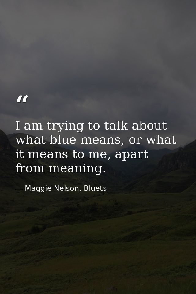 I am trying to talk about what blue means, or what it means to me, apart from meaning. — Maggie Nelson, Bluets