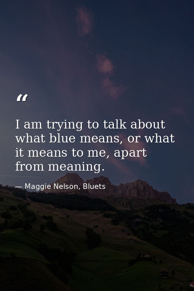 I am trying to talk about what blue means, or what it means to me, apart from meaning. — Maggie Nelson, Bluets