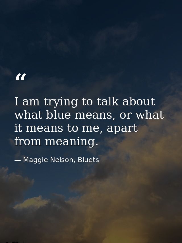 I am trying to talk about what blue means, or what it means to me, apart from meaning. — Maggie Nelson, Bluets
