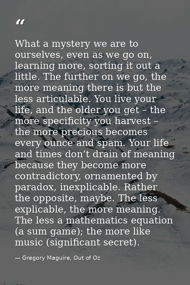 What a mystery we are to ourselves, even as we go on, learning more, sorting it out a little. The further on we go, the  — Gregory Maguire, Out of Oz