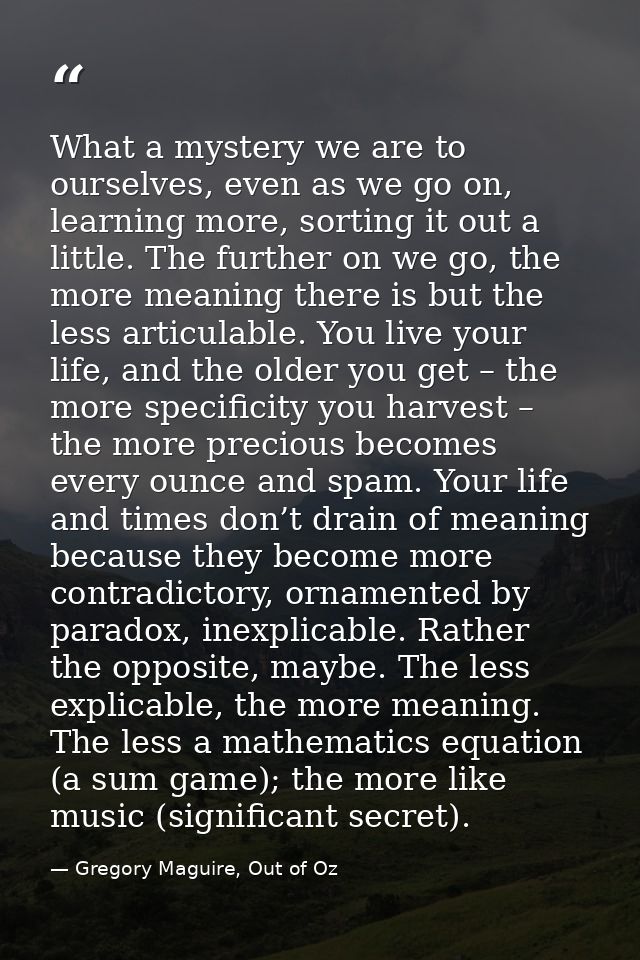 What a mystery we are to ourselves, even as we go on, learning more, sorting it out a little. The further on we go, the  — Gregory Maguire, Out of Oz