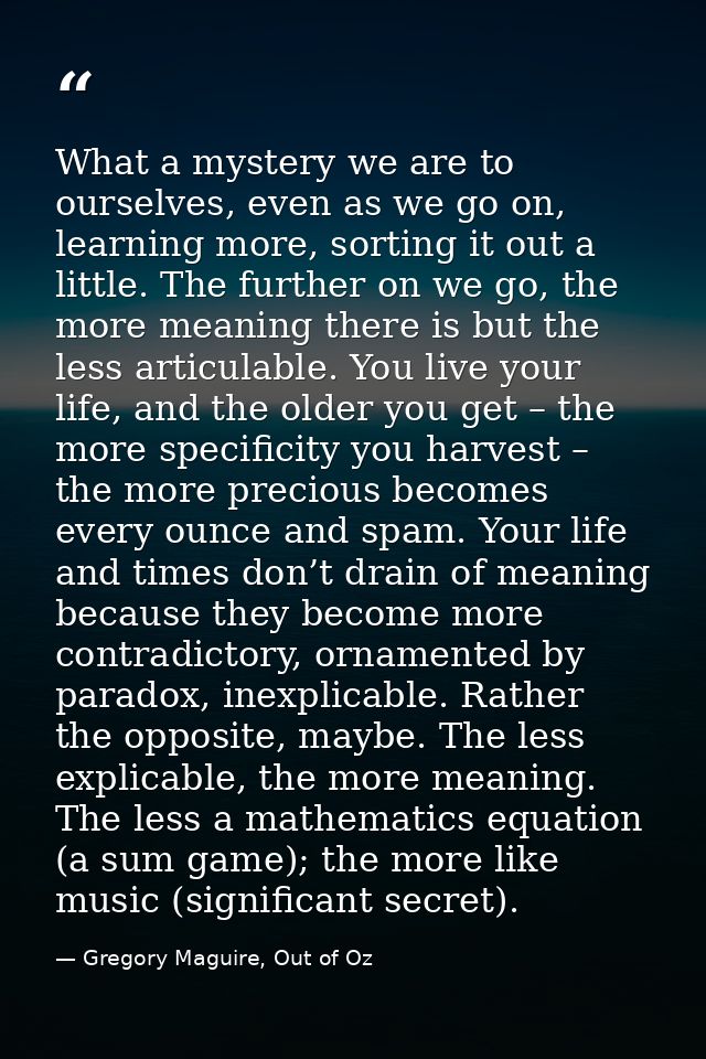 What a mystery we are to ourselves, even as we go on, learning more, sorting it out a little. The further on we go, the  — Gregory Maguire, Out of Oz
