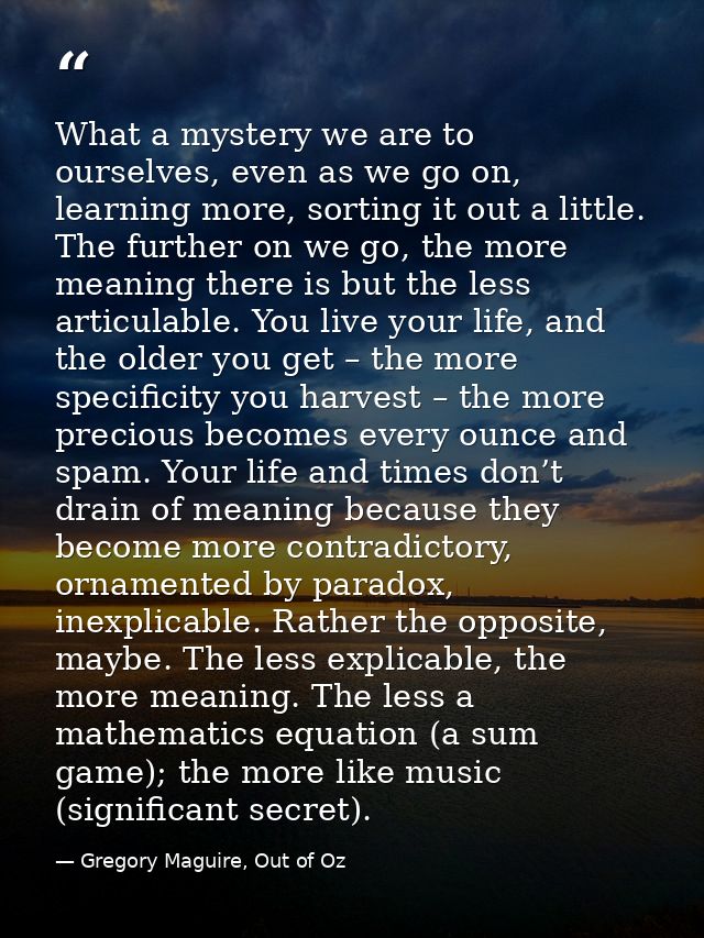 What a mystery we are to ourselves, even as we go on, learning more, sorting it out a little. The further on we go, the  — Gregory Maguire, Out of Oz