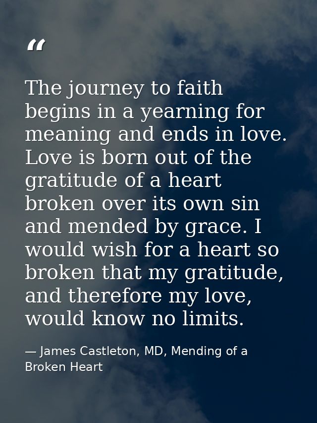 The journey to faith begins in a yearning for meaning and ends in love. Love is born out of the gratitude of a heart bro — James Castleton, MD, Mending of a Broken Heart