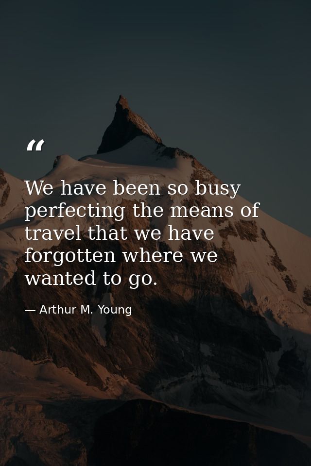 We have been so busy perfecting the means of travel that we have forgotten where we wanted to go. — Arthur M. Young