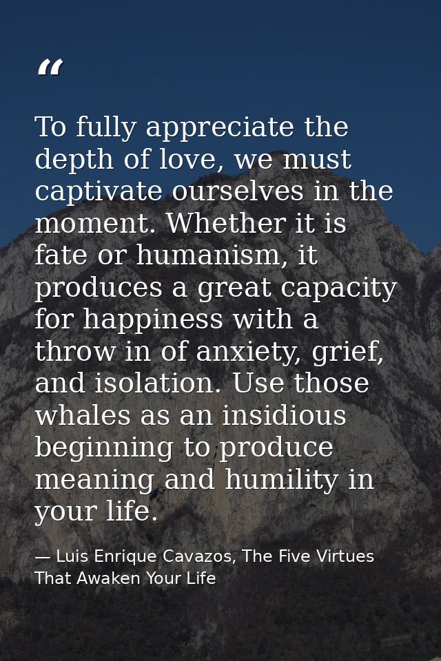 To fully appreciate the depth of love, we must captivate ourselves in the moment. Whether it is fate or humanism, it pro — Luis Enrique Cavazos, The Five Virtues That Awaken Your Life