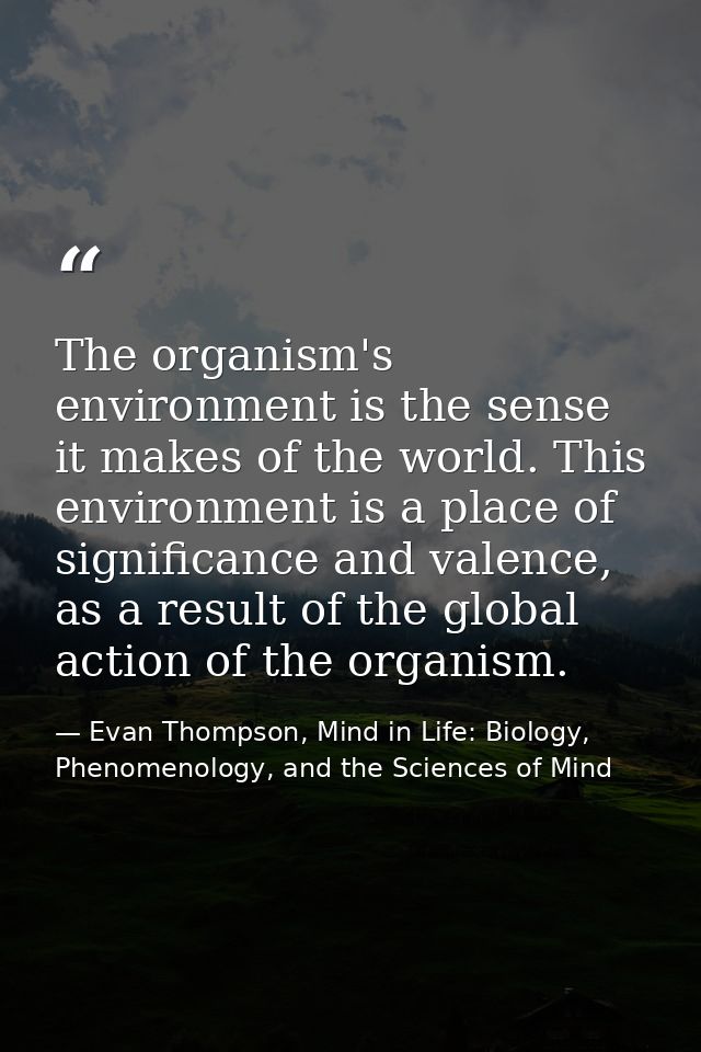 The organism's environment is the sense it makes of the world. This environment is a place of significance and valence,  — Evan Thompson, Mind in Life: Biology, Phenomenology, and the Sciences of Mind