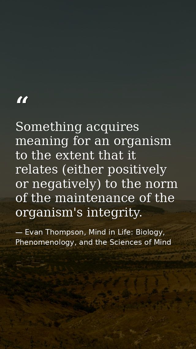 Something acquires meaning for an organism to the extent that it relates (either positively or negatively) to the norm o — Evan Thompson, Mind in Life: Biology, Phenomenology, and the Sciences of Mind