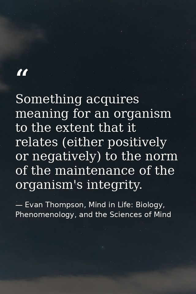 Something acquires meaning for an organism to the extent that it relates (either positively or negatively) to the norm o — Evan Thompson, Mind in Life: Biology, Phenomenology, and the Sciences of Mind