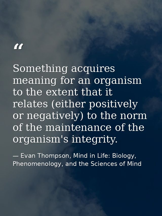 Something acquires meaning for an organism to the extent that it relates (either positively or negatively) to the norm o — Evan Thompson, Mind in Life: Biology, Phenomenology, and the Sciences of Mind