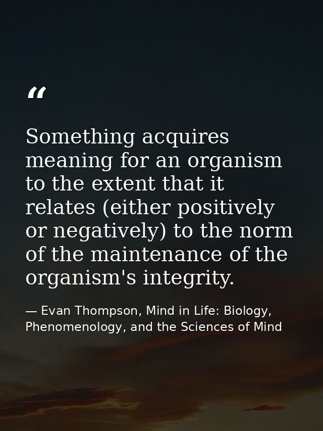 Something acquires meaning for an organism to the extent that it relates (either positively or negatively) to the norm o — Evan Thompson, Mind in Life: Biology, Phenomenology, and the Sciences of Mind