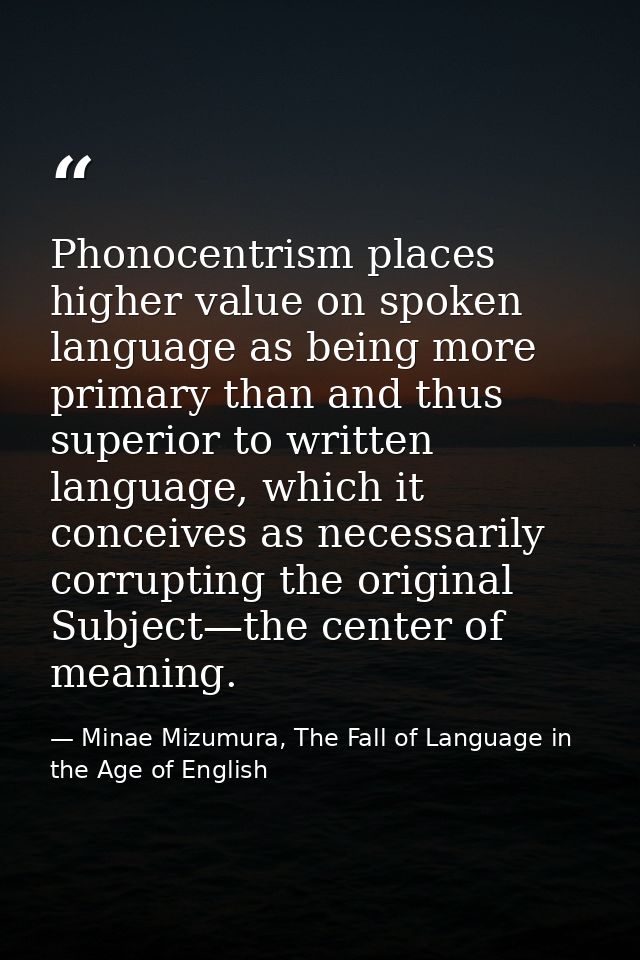 Phonocentrism places higher value on spoken language as being more primary than and thus superior to written language, w — Minae Mizumura, The Fall of Language in the Age of English