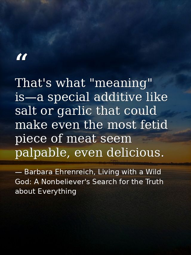 That's what "meaning" is—a special additive like salt or garlic that could make even the most fetid piece of meat seem p — Barbara Ehrenreich, Living with a Wild God: A Nonbeliever's Search for the Truth about Everything