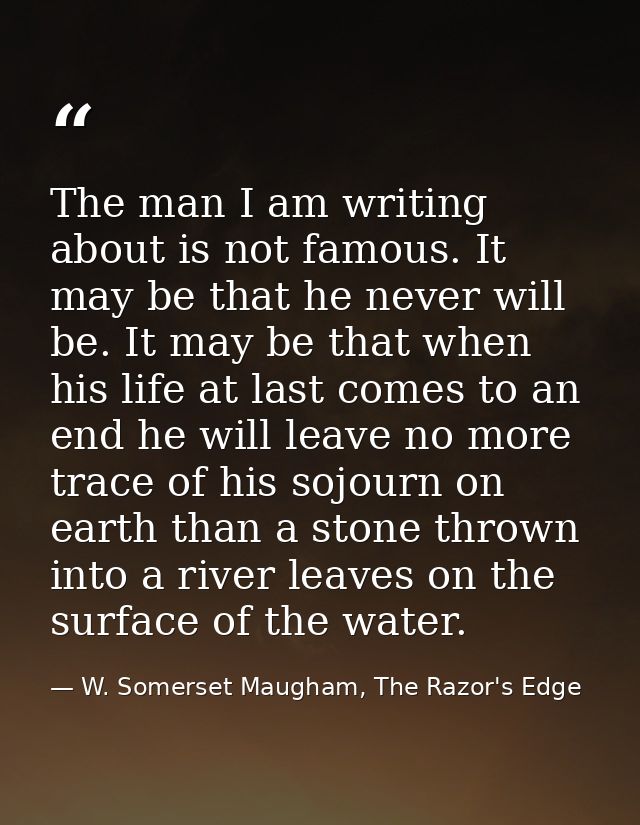 The man I am writing about is not famous. It may be that he never will be. It may be that when his life at last comes to — W. Somerset Maugham, The Razor's Edge