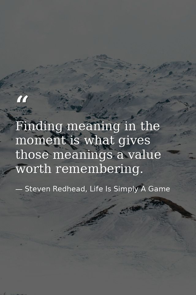 Finding meaning in the moment is what gives those meanings a value worth remembering. — Steven Redhead, Life Is Simply A Game