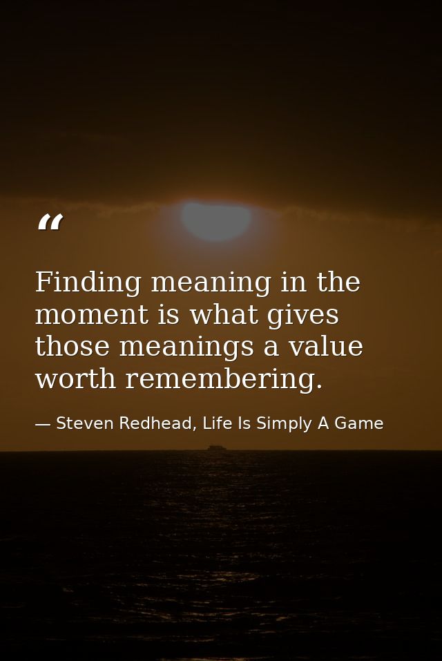 Finding meaning in the moment is what gives those meanings a value worth remembering. — Steven Redhead, Life Is Simply A Game