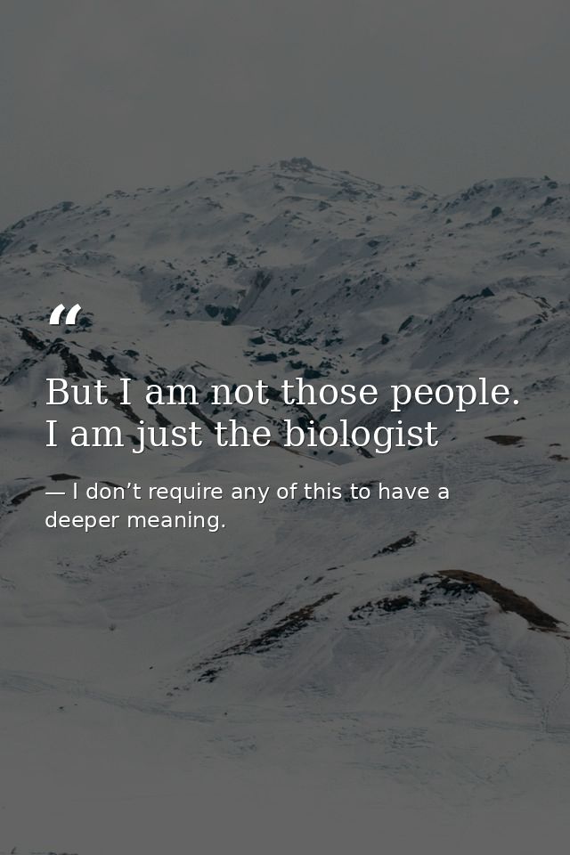 But I am not those people. I am just the biologist — I don’t require any of this to have a deeper meaning.