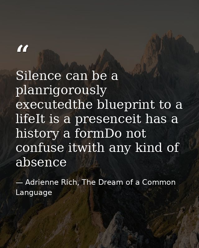 Silence can be a planrigorously executedthe blueprint to a lifeIt is a presenceit has a history a formDo not confuse itw — Adrienne Rich, The Dream of a Common Language