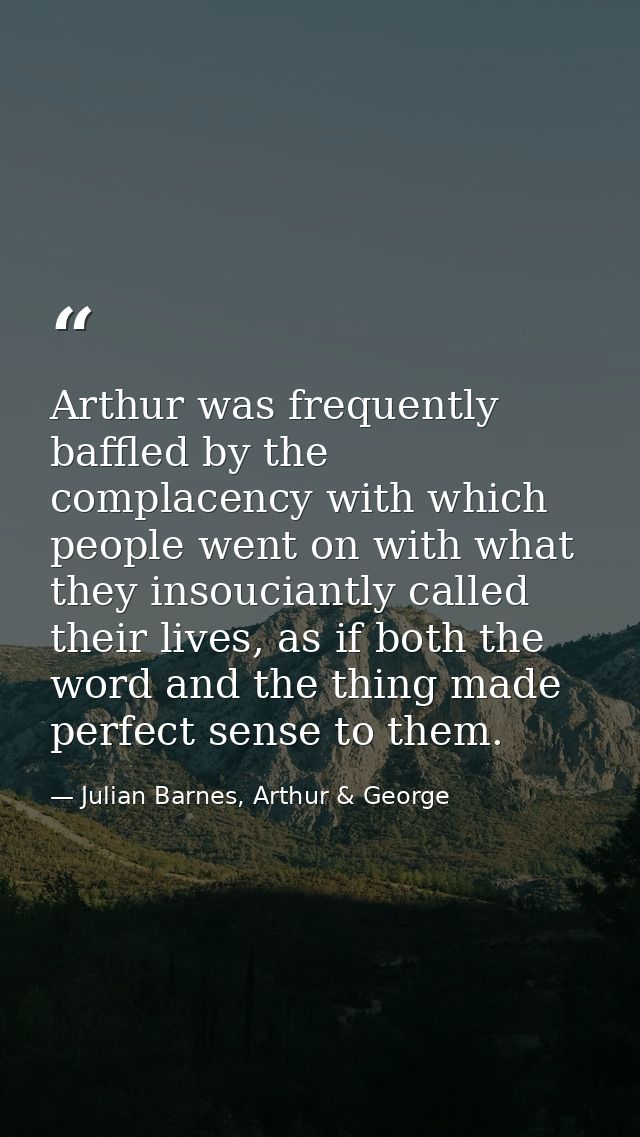 Arthur was frequently baffled by the complacency with which people went on with what they insouciantly called their live — Julian Barnes, Arthur & George