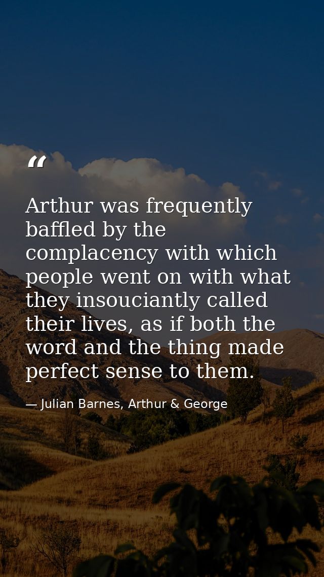 Arthur was frequently baffled by the complacency with which people went on with what they insouciantly called their live — Julian Barnes, Arthur & George