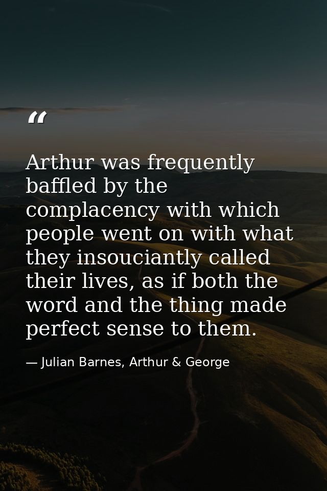Arthur was frequently baffled by the complacency with which people went on with what they insouciantly called their live — Julian Barnes, Arthur & George