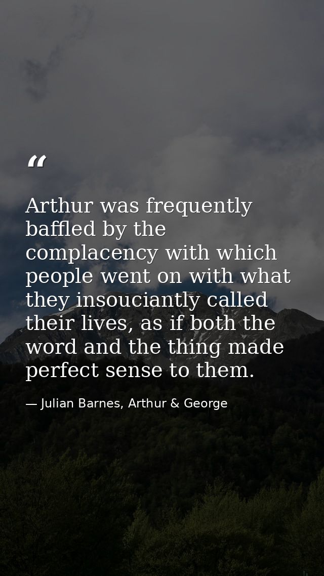 Arthur was frequently baffled by the complacency with which people went on with what they insouciantly called their live — Julian Barnes, Arthur & George